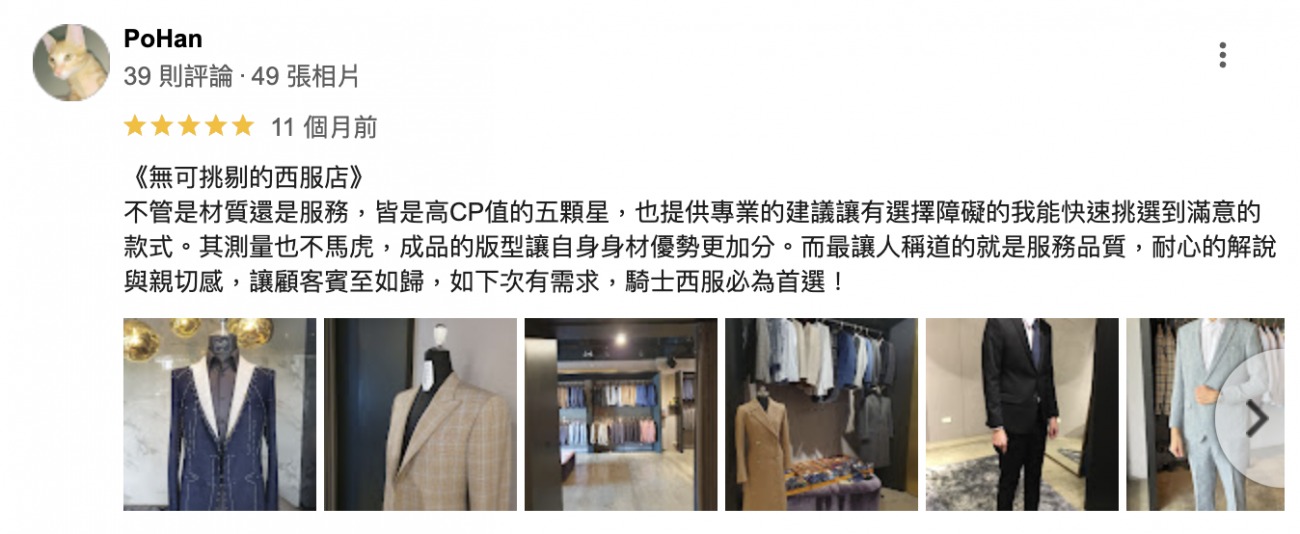 《無可挑剔的西服店》
不管是材質還是服務，皆是高CP值的五顆星，也提供專業的建議讓有選擇障礙的我能快速挑選到滿意的款式。其測量也不馬虎，成品的版型讓自身身材優勢更加分。而最讓人稱道的就是服務品質，耐心的解說與親切感，讓顧客賓至如歸，如下次有需求，騎士西服必為首選！